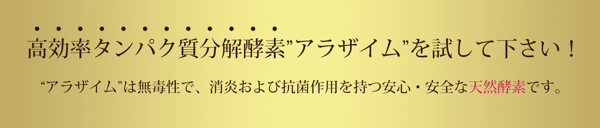 高効率タンパク質分解酵素”アラザイム”を試して下さい!“アラザイム”は無毒性で、消炎および抗菌作用を持つ安心・安全な天然酵素です。