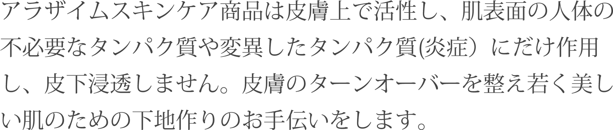 アラザイムスキンケア商品は皮膚上で活性し、肌表面の人体の
不必要なタンパク質や変異したタンパク質(炎症)にだけ作用し、皮下浸透しません。皮膚のターンオーバーを整え若く美しい肌のための下地作りのお手伝いをします。